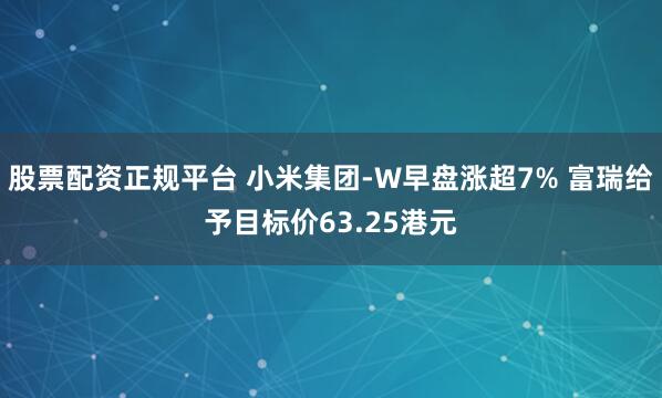 股票配资正规平台 小米集团-W早盘涨超7% 富瑞给予目标价63.25港元