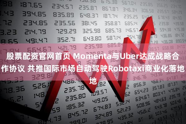 股票配资官网首页 Momenta与Uber达成战略合作协议 共推国际市场自动驾驶Robotaxi商业化落地