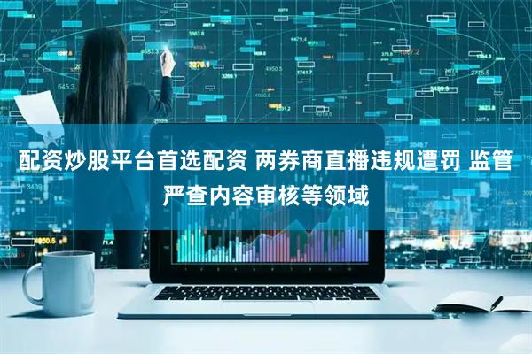 配资炒股平台首选配资 两券商直播违规遭罚 监管严查内容审核等领域