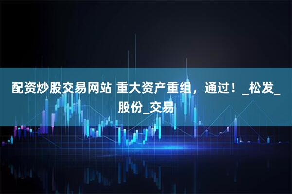 配资炒股交易网站 重大资产重组，通过！_松发_股份_交易