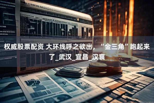 权威股票配资 大环线呼之欲出，“金三角”跑起来了_武汉_宜昌_汉襄