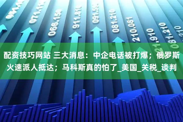 配资技巧网站 三大消息：中企电话被打爆；俄罗斯火速派人抵达；马科斯真的怕了_美国_关税_谈判
