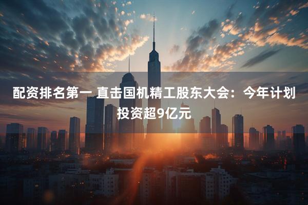 配资排名第一 直击国机精工股东大会：今年计划投资超9亿元