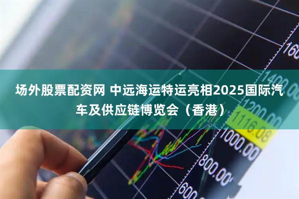 场外股票配资网 中远海运特运亮相2025国际汽车及供应链博览会（香港）