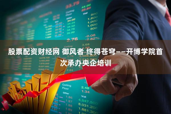 股票配资财经网 御风者 终得苍穹——开博学院首次承办央企培训