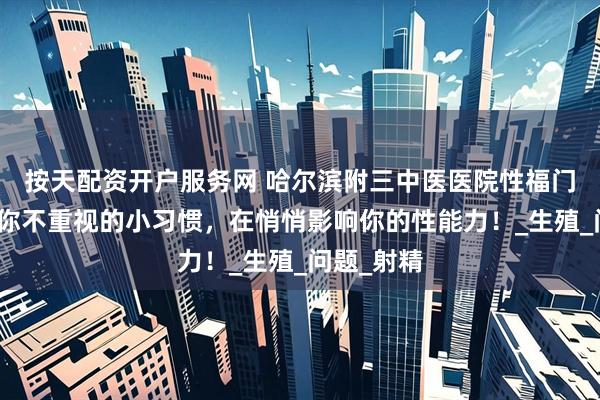 按天配资开户服务网 哈尔滨附三中医医院性福门诊提醒：你不重视的小习惯，在悄悄影响你的性能力！_生殖_问题_射精