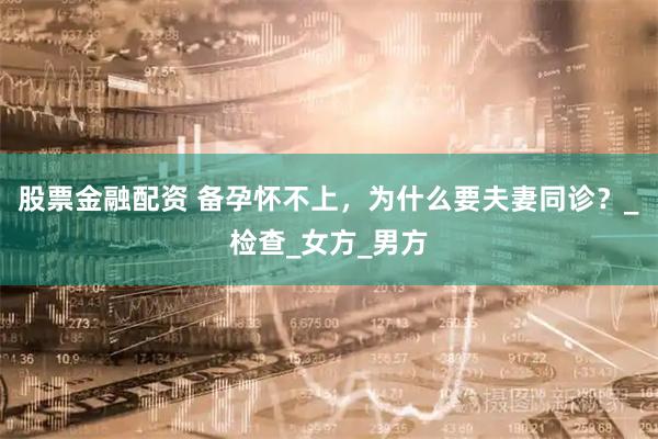 股票金融配资 备孕怀不上，为什么要夫妻同诊？_检查_女方_男方