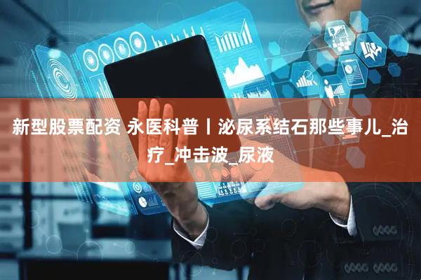 新型股票配资 永医科普丨泌尿系结石那些事儿_治疗_冲击波_尿液