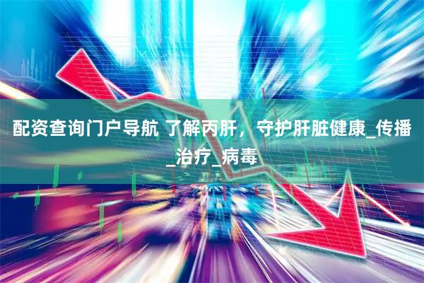 配资查询门户导航 了解丙肝，守护肝脏健康_传播_治疗_病毒