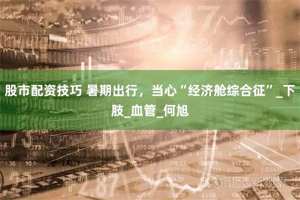股市配资技巧 暑期出行，当心“经济舱综合征”_下肢_血管_何旭