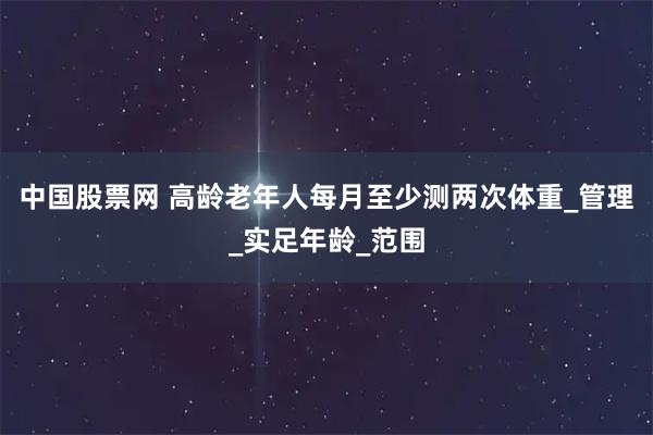 中国股票网 高龄老年人每月至少测两次体重_管理_实足年龄_范围