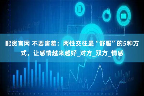 配资官网 不要害羞：两性交往最“舒服”的5种方式，让感情越来越好_对方_双方_情感
