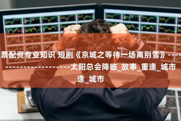 股票配资专业知识 短剧《京城之等待一场离别雪》------------------------太阳总会降临_故事_重逢_城市