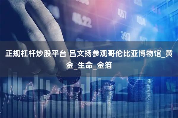 正规杠杆炒股平台 吕文扬参观哥伦比亚博物馆_黄金_生命_金箔
