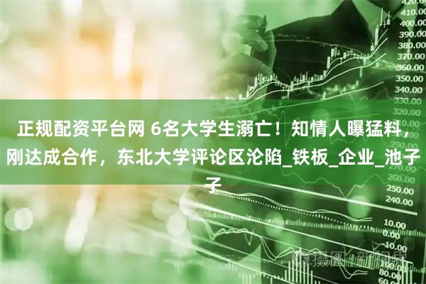 正规配资平台网 6名大学生溺亡！知情人曝猛料，刚达成合作，东北大学评论区沦陷_铁板_企业_池子