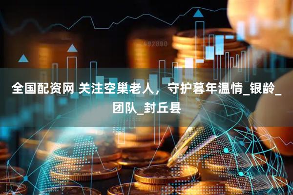 全国配资网 关注空巢老人，守护暮年温情_银龄_团队_封丘县
