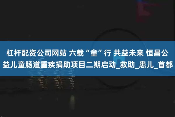 杠杆配资公司网站 六载“童”行 共益未来 恒昌公益儿童肠道重疾捐助项目二期启动_救助_患儿_首都