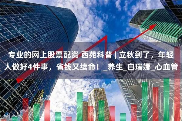 专业的网上股票配资 西苑科普 | 立秋到了，年轻人做好4件事，省钱又续命！_养生_白瑞娜_心血管