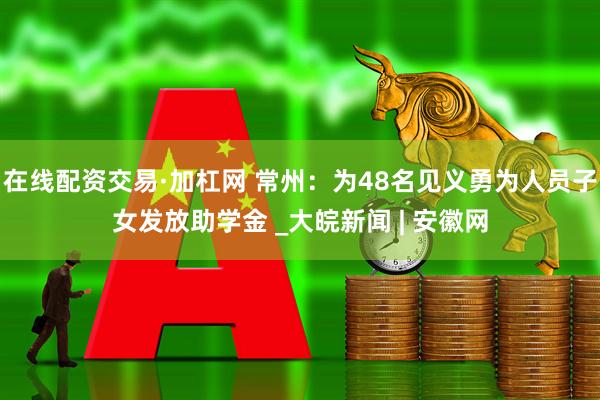 在线配资交易·加杠网 常州：为48名见义勇为人员子女发放助学金 _大皖新闻 | 安徽网