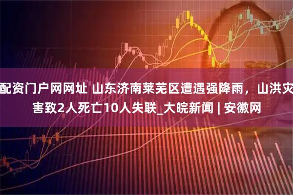 配资门户网网址 山东济南莱芜区遭遇强降雨，山洪灾害致2人死亡10人失联_大皖新闻 | 安徽网