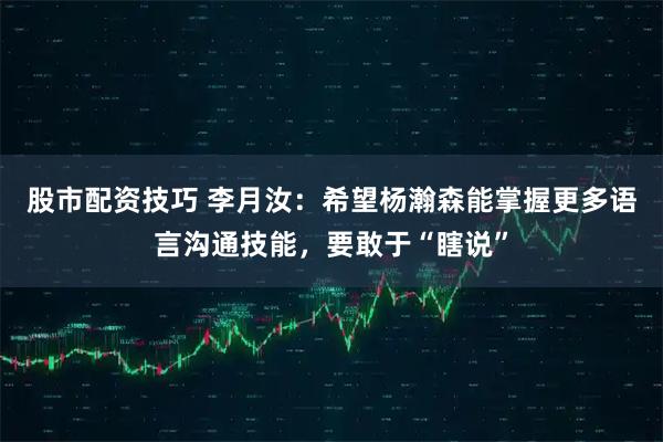 股市配资技巧 李月汝：希望杨瀚森能掌握更多语言沟通技能，要敢于“瞎说”