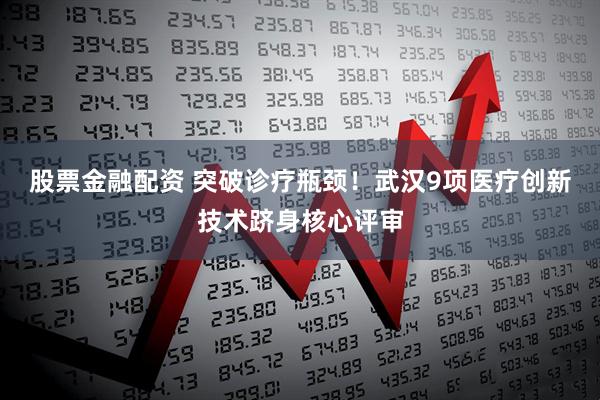 股票金融配资 突破诊疗瓶颈！武汉9项医疗创新技术跻身核心评审