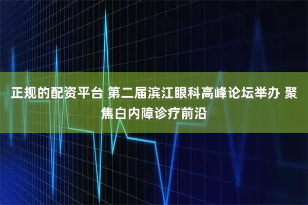 正规的配资平台 第二届滨江眼科高峰论坛举办 聚焦白内障诊疗前沿