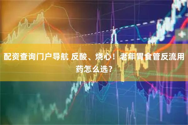 配资查询门户导航 反酸、烧心！老年胃食管反流用药怎么选？