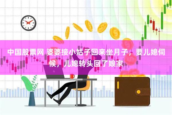 中国股票网 婆婆接小姑子回来坐月子，要儿媳伺候，儿媳转头回了娘家