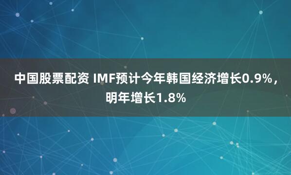 中国股票配资 IMF预计今年韩国经济增长0.9%，明年增长1.8%